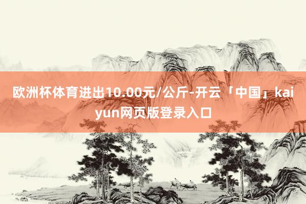 欧洲杯体育进出10.00元/公斤-开云「中国」kaiyun网页版登录入口