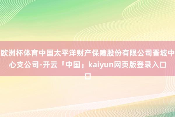 欧洲杯体育中国太平洋财产保障股份有限公司晋城中心支公司-开云「中国」kaiyun网页版登录入口