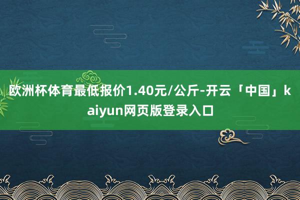 欧洲杯体育最低报价1.40元/公斤-开云「中国」kaiyun网页版登录入口