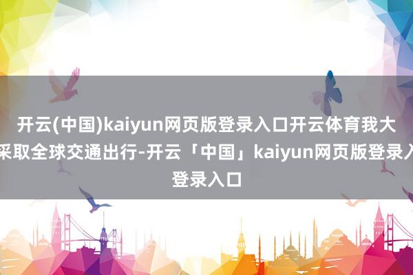 开云(中国)kaiyun网页版登录入口开云体育我大多采取全球交通出行-开云「中国」kaiyun网页版登录入口
