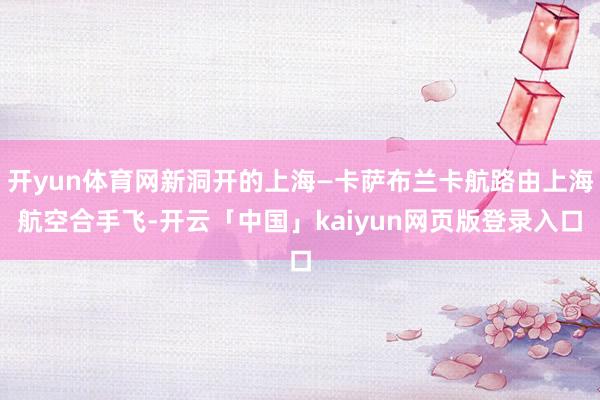 开yun体育网新洞开的上海—卡萨布兰卡航路由上海航空合手飞-开云「中国」kaiyun网页版登录入口