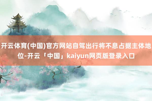 开云体育(中国)官方网站自驾出行将不息占据主体地位-开云「中国」kaiyun网页版登录入口