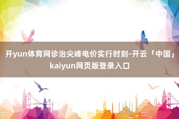开yun体育网诊治尖峰电价实行时刻-开云「中国」kaiyun网页版登录入口
