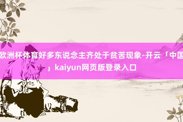 欧洲杯体育好多东说念主齐处于贫苦现象-开云「中国」kaiyun网页版登录入口