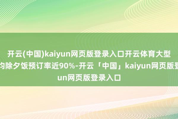 开云(中国)kaiyun网页版登录入口开云体育大型栈房平均除夕饭预订率近90%-开云「中国」kaiyun网页版登录入口