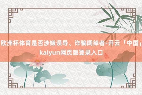 欧洲杯体育是否涉嫌误导、诈骗阔绰者-开云「中国」kaiyun网页版登录入口