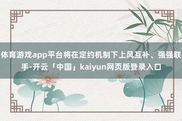 体育游戏app平台将在定约机制下上风互补、强强联手-开云「中国」kaiyun网页版登录入口