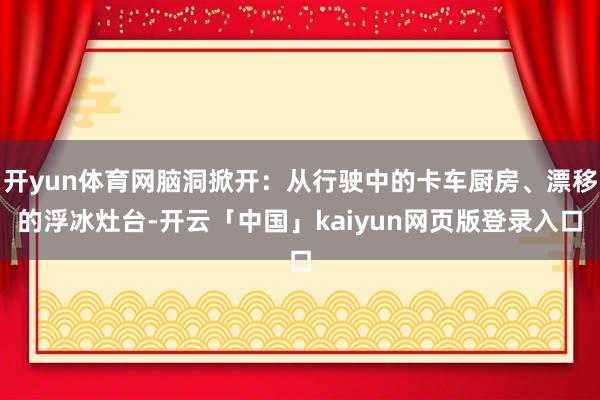 开yun体育网脑洞掀开：从行驶中的卡车厨房、漂移的浮冰灶台-开云「中国」kaiyun网页版登录入口