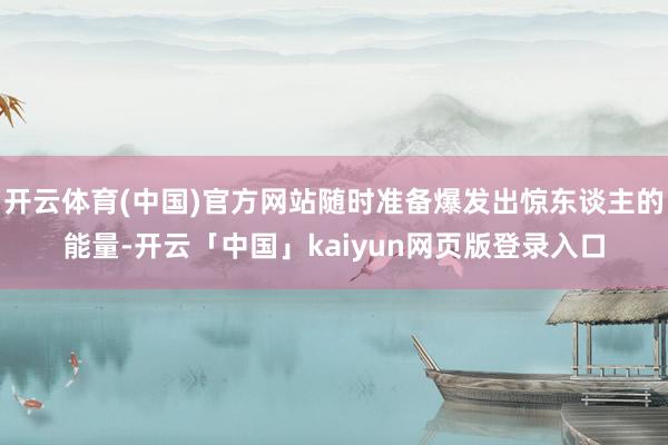 开云体育(中国)官方网站随时准备爆发出惊东谈主的能量-开云「中国」kaiyun网页版登录入口