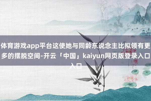 体育游戏app平台这使她与同龄东说念主比拟领有更多的摆脱空间-开云「中国」kaiyun网页版登录入口