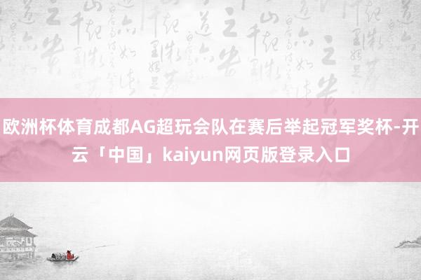 欧洲杯体育成都AG超玩会队在赛后举起冠军奖杯-开云「中国」kaiyun网页版登录入口