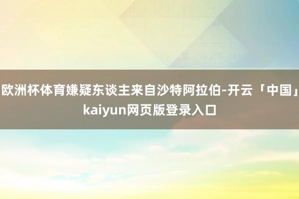 欧洲杯体育嫌疑东谈主来自沙特阿拉伯-开云「中国」kaiyun网页版登录入口