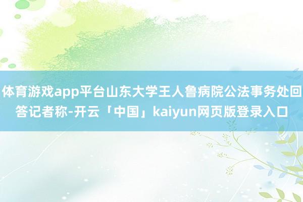 体育游戏app平台山东大学王人鲁病院公法事务处回答记者称-开云「中国」kaiyun网页版登录入口