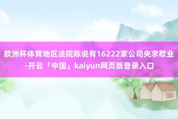 欧洲杯体育地区法院陈说有16222家公司央求歇业-开云「中国」kaiyun网页版登录入口