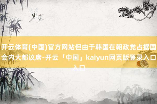 开云体育(中国)官方网站但由于韩国在朝政党占据国会内大都议席-开云「中国」kaiyun网页版登录入口