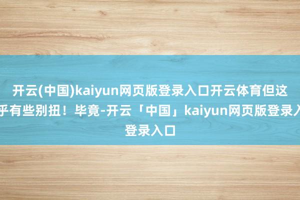 开云(中国)kaiyun网页版登录入口开云体育但这似乎有些别扭！毕竟-开云「中国」kaiyun网页版登录入口