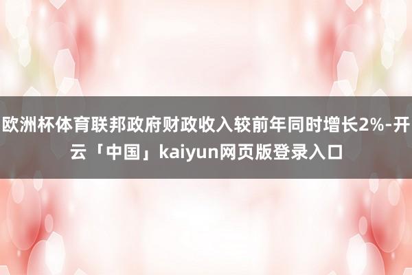 欧洲杯体育联邦政府财政收入较前年同时增长2%-开云「中国」kaiyun网页版登录入口