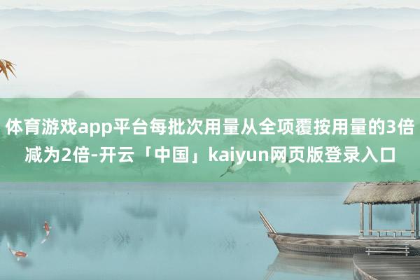 体育游戏app平台每批次用量从全项覆按用量的3倍减为2倍-开云「中国」kaiyun网页版登录入口