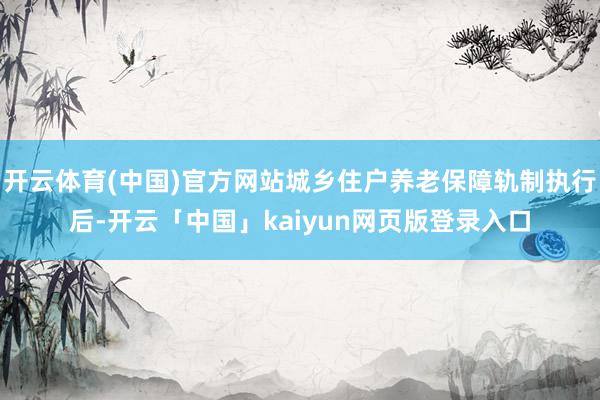 开云体育(中国)官方网站城乡住户养老保障轨制执行后-开云「中国」kaiyun网页版登录入口