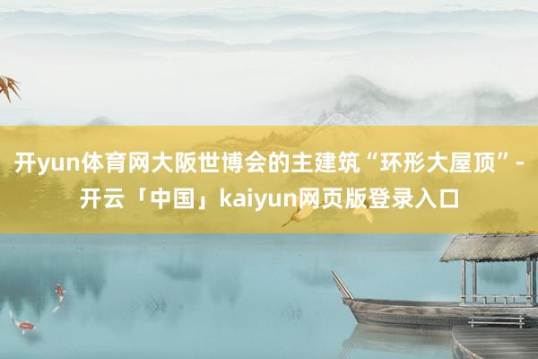 开yun体育网大阪世博会的主建筑“环形大屋顶”-开云「中国」kaiyun网页版登录入口
