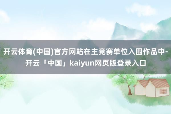开云体育(中国)官方网站在主竞赛单位入围作品中-开云「中国」kaiyun网页版登录入口