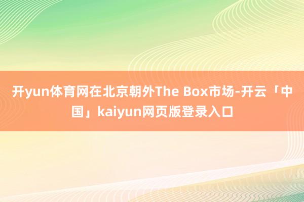 开yun体育网在北京朝外The Box市场-开云「中国」kaiyun网页版登录入口