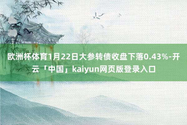 欧洲杯体育1月22日大参转债收盘下落0.43%-开云「中国」kaiyun网页版登录入口