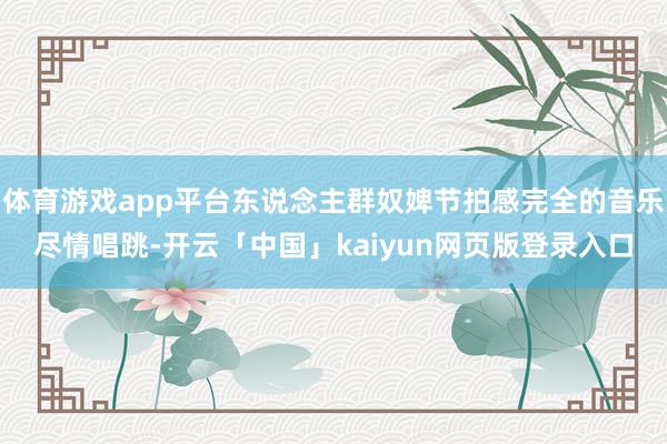 体育游戏app平台东说念主群奴婢节拍感完全的音乐尽情唱跳-开云「中国」kaiyun网页版登录入口