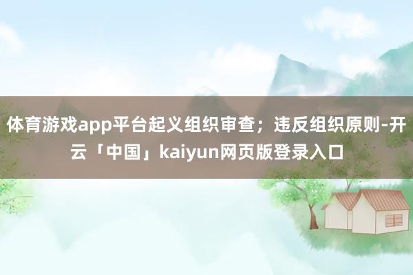 体育游戏app平台起义组织审查;违反组织原则-开云「中国」kaiyun网页版登录入口