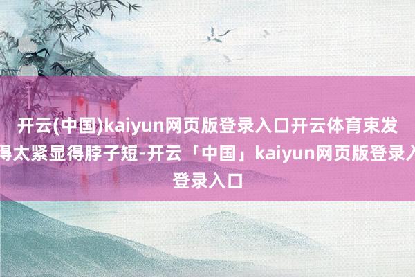 开云(中国)kaiyun网页版登录入口开云体育束发勒得太紧显得脖子短-开云「中国」kaiyun网页版登录入口