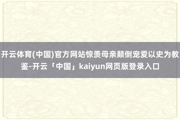 开云体育(中国)官方网站惊羡母亲颠倒宠爱以史为教鉴-开云「中国」kaiyun网页版登录入口