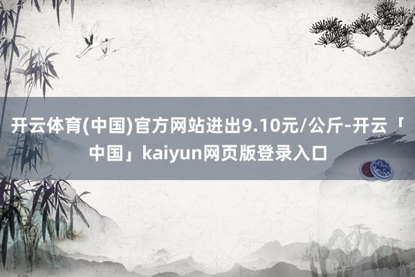开云体育(中国)官方网站进出9.10元/公斤-开云「中国」kaiyun网页版登录入口
