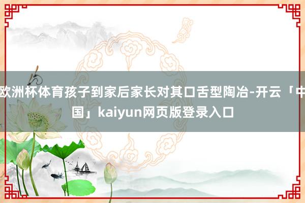欧洲杯体育孩子到家后家长对其口舌型陶冶-开云「中国」kaiyun网页版登录入口