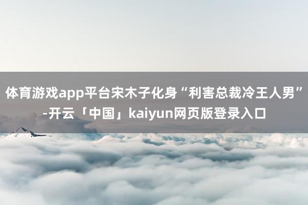 体育游戏app平台宋木子化身“利害总裁冷王人男”-开云「中国」kaiyun网页版登录入口