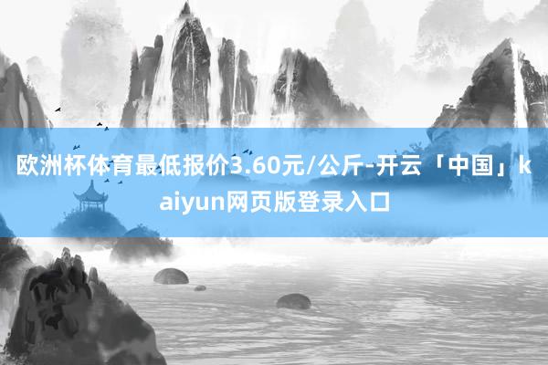 欧洲杯体育最低报价3.60元/公斤-开云「中国」kaiyun网页版登录入口