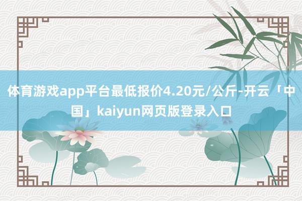 体育游戏app平台最低报价4.20元/公斤-开云「中国」kaiyun网页版登录入口