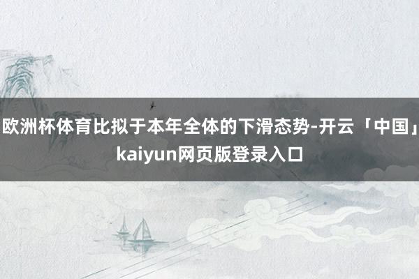 欧洲杯体育比拟于本年全体的下滑态势-开云「中国」kaiyun网页版登录入口