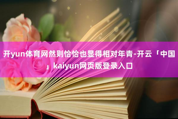 开yun体育网然则恰恰也显得相对年青-开云「中国」kaiyun网页版登录入口