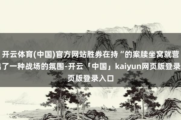 开云体育(中国)官方网站胜券在持“的案牍坐窝就营造出了一种战场的氛围-开云「中国」kaiyun网页版登录入口