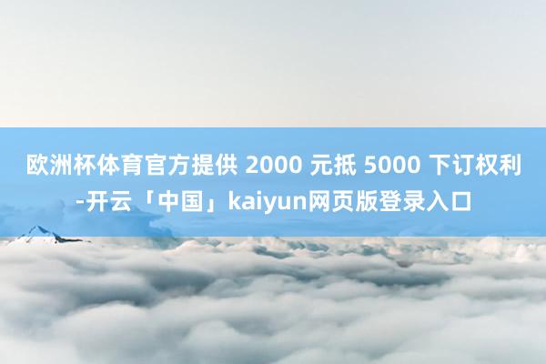 欧洲杯体育官方提供 2000 元抵 5000 下订权利-开云「中国」kaiyun网页版登录入口