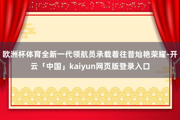 欧洲杯体育全新一代领航员承载着往昔灿艳荣耀-开云「中国」kaiyun网页版登录入口