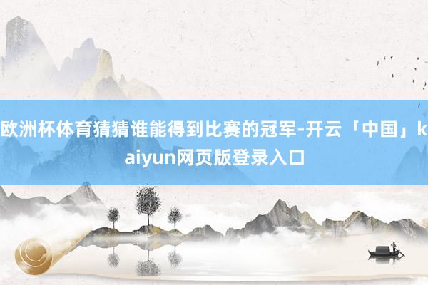 欧洲杯体育猜猜谁能得到比赛的冠军-开云「中国」kaiyun网页版登录入口