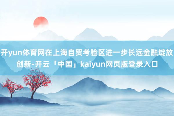 开yun体育网在上海自贸考验区进一步长远金融绽放创新-开云「中国」kaiyun网页版登录入口