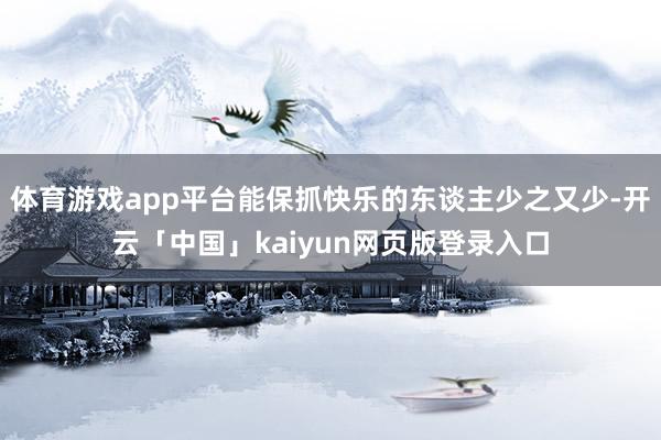 体育游戏app平台能保抓快乐的东谈主少之又少-开云「中国」kaiyun网页版登录入口
