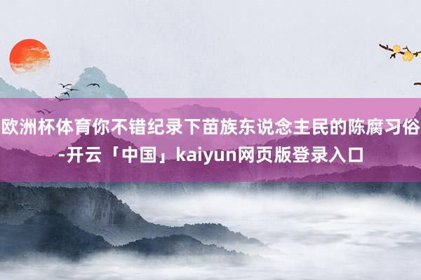 欧洲杯体育你不错纪录下苗族东说念主民的陈腐习俗-开云「中国」kaiyun网页版登录入口