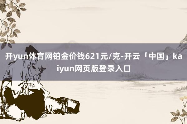 开yun体育网铂金价钱621元/克-开云「中国」kaiyun网页版登录入口