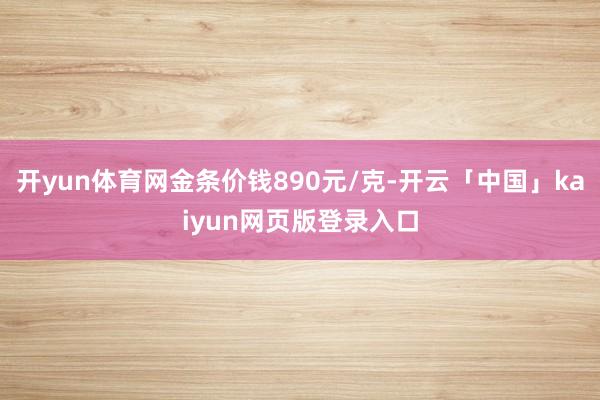 开yun体育网金条价钱890元/克-开云「中国」kaiyun网页版登录入口
