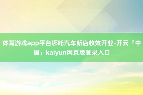 体育游戏app平台哪吒汽车新店收效开业-开云「中国」kaiyun网页版登录入口