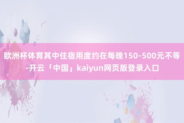 欧洲杯体育其中住宿用度约在每晚150-500元不等-开云「中国」kaiyun网页版登录入口