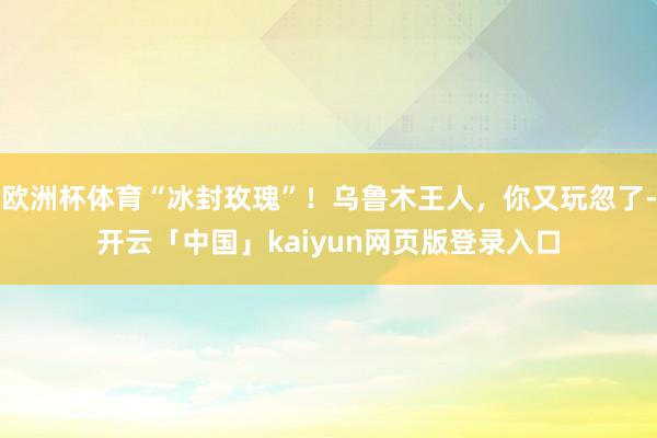 欧洲杯体育“冰封玫瑰”！乌鲁木王人，你又玩忽了-开云「中国」kaiyun网页版登录入口